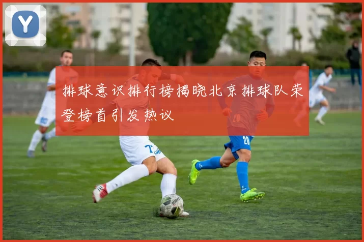 排球意识排行榜揭晓北京排球队荣登榜首引发热议