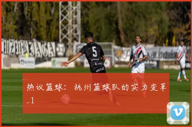 热议篮球：杭州篮球队的实力变革_1