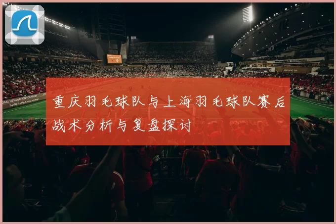 重庆羽毛球队与上海羽毛球队赛后战术分析与复盘探讨