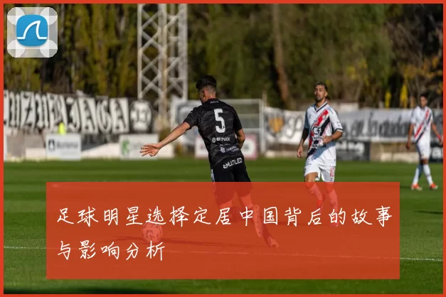足球明星选择定居中国背后的故事与影响分析