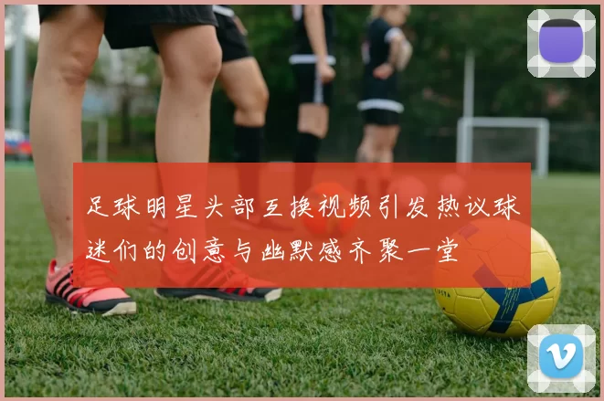 足球明星头部互换视频引发热议球迷们的创意与幽默感齐聚一堂