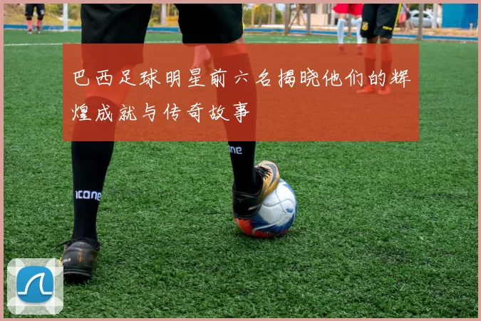 巴西足球明星前六名揭晓他们的辉煌成就与传奇故事