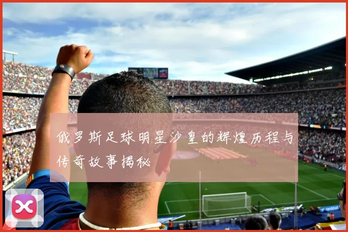 俄罗斯足球明星沙皇的辉煌历程与传奇故事揭秘