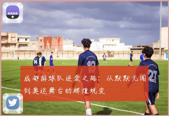 成都排球队逆袭之路：从默默无闻到奥运舞台的辉煌蜕变